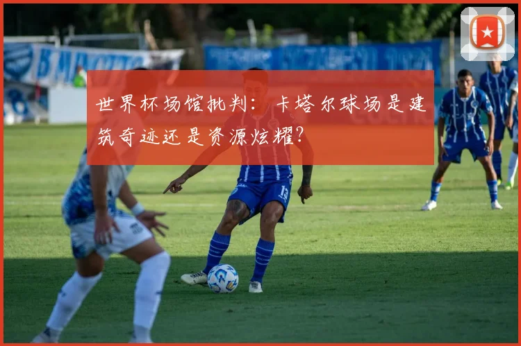 世界杯场馆批判：卡塔尔球场是建筑奇迹还是资源炫耀？