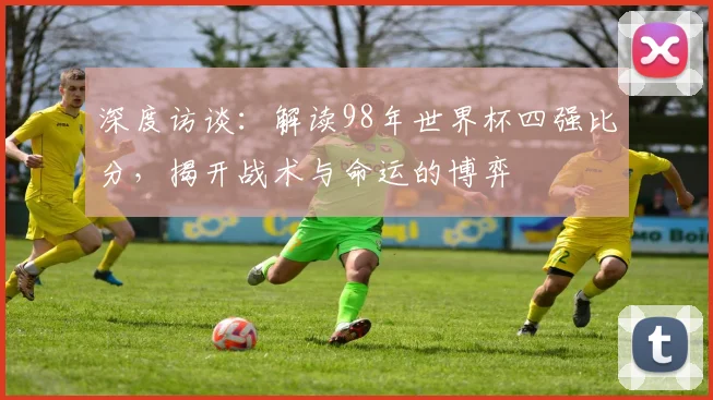 深度访谈：解读98年世界杯四强比分，揭开战术与命运的博弈