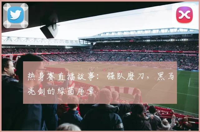 热身赛直播故事：强队磨刀，黑马亮剑的绿茵序章