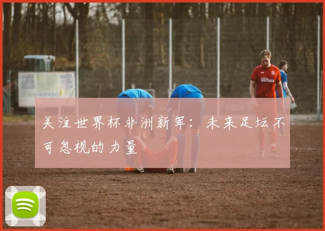关注世界杯非洲新军：未来足坛不可忽视的力量