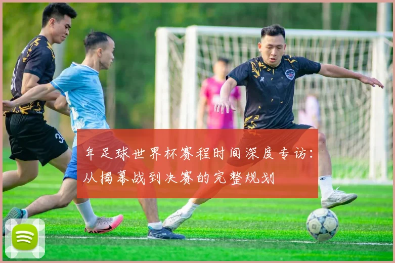 年足球世界杯赛程时间深度专访:从揭幕战到决赛的完整规划