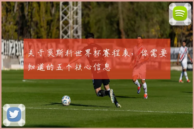 关于莫斯科世界杯赛程表，你需要知道的五个核心信息