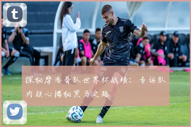 探秘摩洛哥队世界杯战绩：专访队内核心揭秘黑马之路
