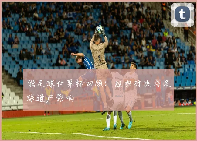 俄足球世界杯回顾：经典对决与足球遗产影响