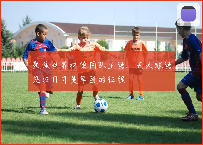 聚焦世界杯德国队主场：五大球场见证日耳曼军团的征程