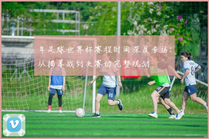 年足球世界杯赛程时间深度专访:从揭幕战到决赛的完整规划
