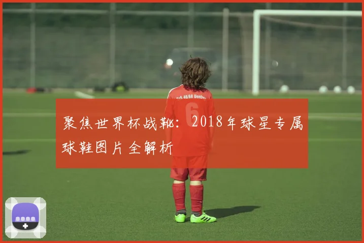 聚焦世界杯战靴:2018年球星专属球鞋图片全解析