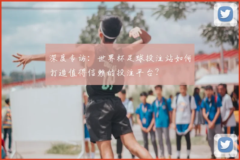 深度专访：世界杯足球投注站如何打造值得信赖的投注平台？