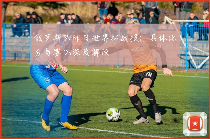 俄罗斯队昨日世界杯战报：具体比分与赛况深度解读