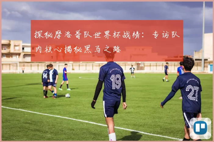 探秘摩洛哥队世界杯战绩：专访队内核心揭秘黑马之路