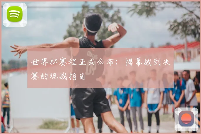 世界杯赛程正式公布：揭幕战到决赛的观战指南